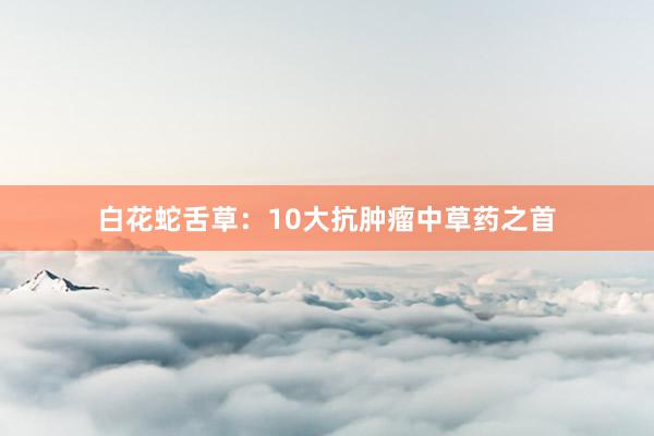 白花蛇舌草：10大抗肿瘤中草药之首